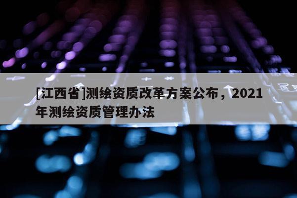 [江西省]测绘资质改革方案公布，2021年测绘资质管理办法