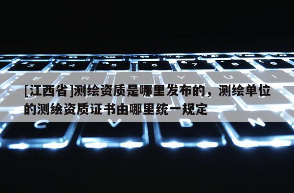 [江西省]测绘资质是哪里发布的，测绘单位的测绘资质证书由哪里统一规定