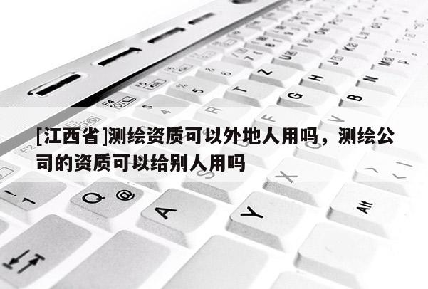 [江西省]测绘资质可以外地人用吗，测绘公司的资质可以给别人用吗