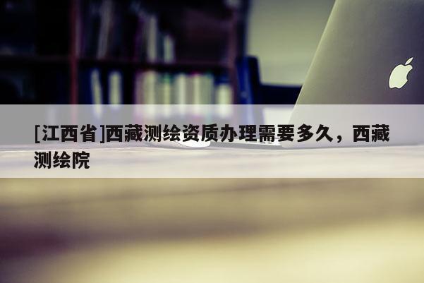 [江西省]西藏测绘资质办理需要多久，西藏测绘院
