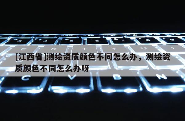[江西省]测绘资质颜色不同怎么办，测绘资质颜色不同怎么办呀