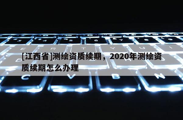[江西省]测绘资质续期，2020年测绘资质续期怎么办理