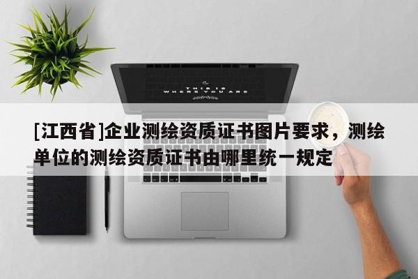 [江西省]企业测绘资质证书图片要求，测绘单位的测绘资质证书由哪里统一规定