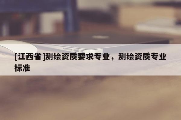 [江西省]测绘资质要求专业，测绘资质专业标准