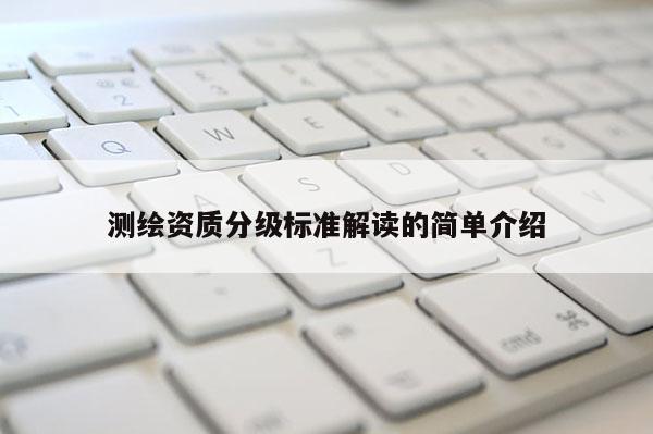 测绘资质分级标准解读的简单介绍