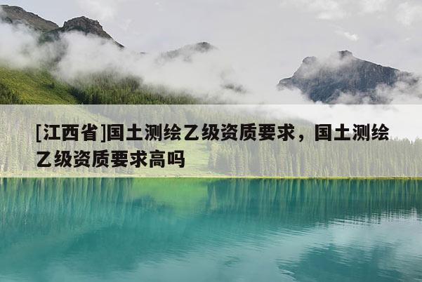 [江西省]国土测绘乙级资质要求，国土测绘乙级资质要求高吗