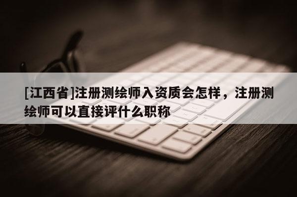[江西省]注册测绘师入资质会怎样，注册测绘师可以直接评什么职称