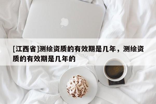 [江西省]测绘资质的有效期是几年，测绘资质的有效期是几年的