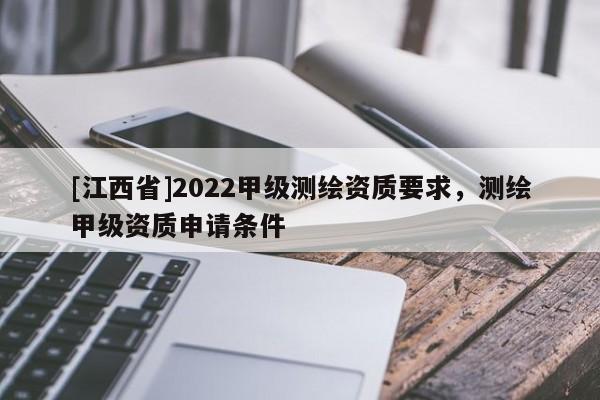 [江西省]2022甲级测绘资质要求，测绘甲级资质申请条件