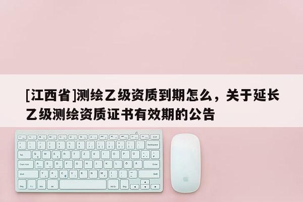 [江西省]测绘乙级资质到期怎么，关于延长乙级测绘资质证书有效期的公告