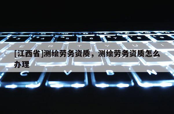 [江西省]测绘劳务资质，测绘劳务资质怎么办理