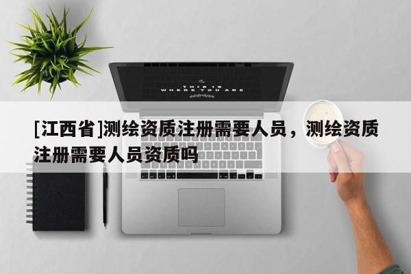 [江西省]测绘资质注册需要人员，测绘资质注册需要人员资质吗
