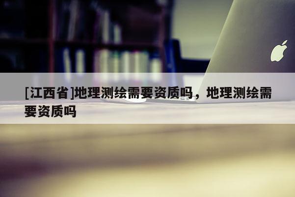[江西省]地理测绘需要资质吗，地理测绘需要资质吗