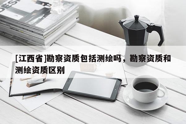 [江西省]勘察资质包括测绘吗，勘察资质和测绘资质区别
