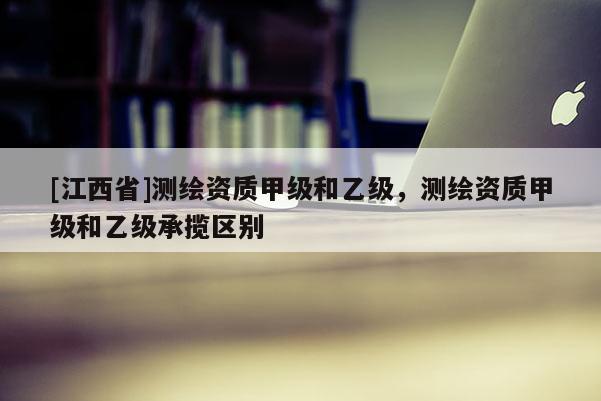 [江西省]测绘资质甲级和乙级，测绘资质甲级和乙级承揽区别