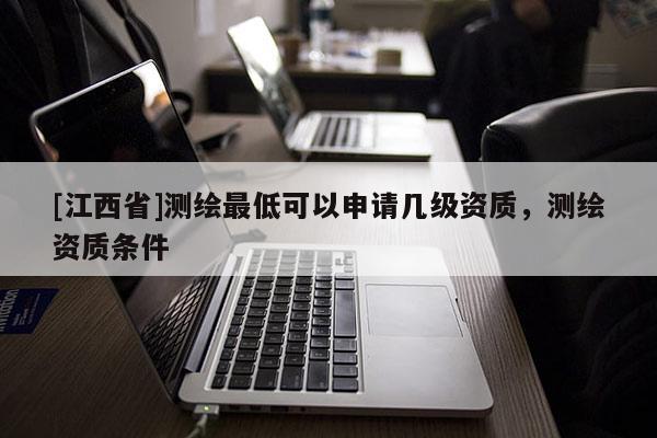 [江西省]测绘最低可以申请几级资质，测绘资质条件