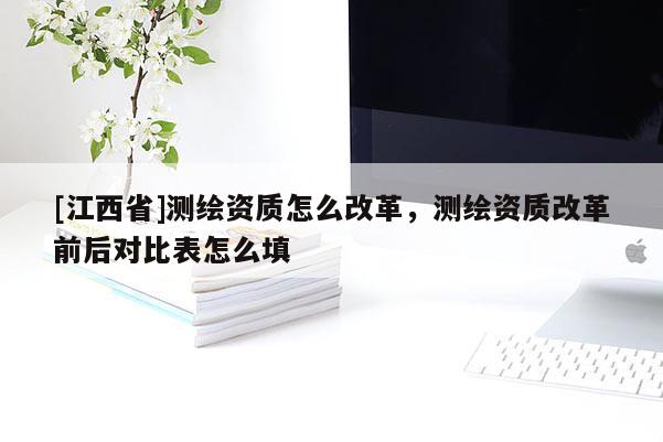[江西省]测绘资质怎么改革，测绘资质改革前后对比表怎么填