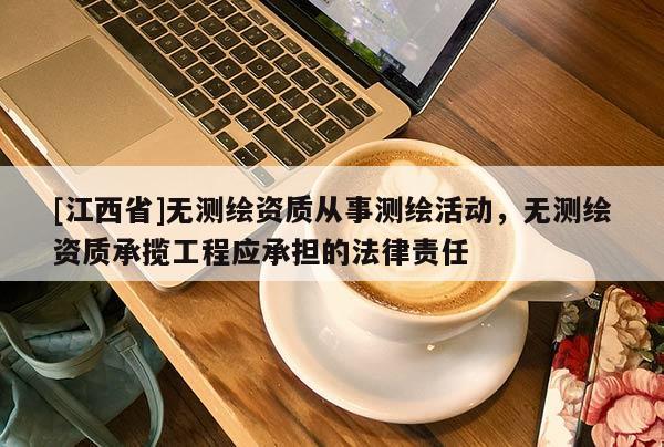 [江西省]无测绘资质从事测绘活动，无测绘资质承揽工程应承担的法律责任