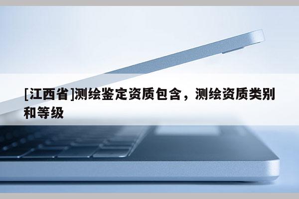 [江西省]测绘鉴定资质包含，测绘资质类别和等级