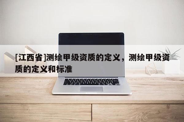 [江西省]测绘甲级资质的定义，测绘甲级资质的定义和标准
