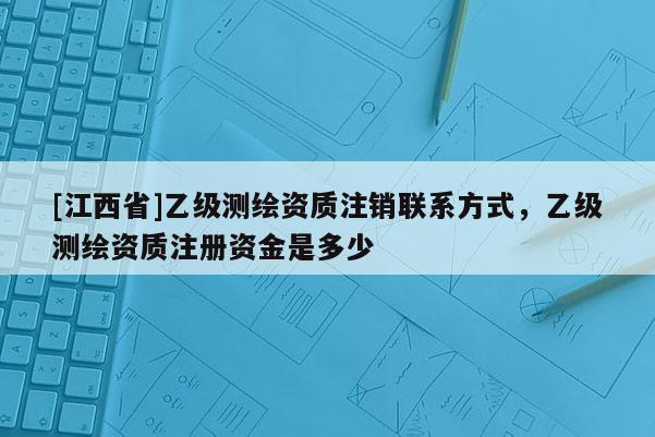 [江西省]乙级测绘资质注销联系方式，乙级测绘资质注册资金是多少