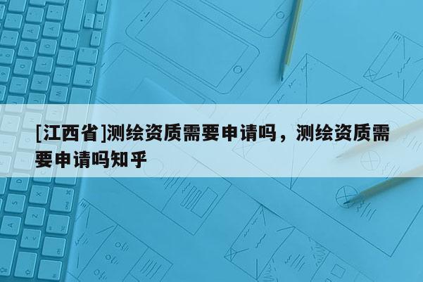 [江西省]测绘资质需要申请吗，测绘资质需要申请吗知乎