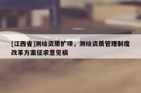 [江西省]测绘资质扩项，测绘资质管理制度改革方案征求意见稿