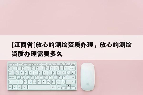 [江西省]放心的测绘资质办理，放心的测绘资质办理需要多久