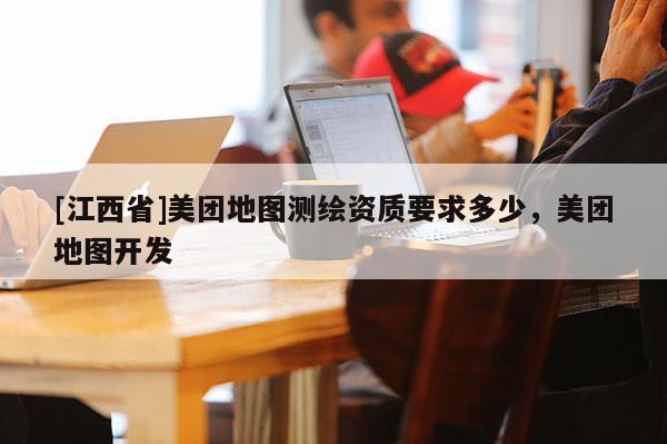 [江西省]美团地图测绘资质要求多少，美团地图开发