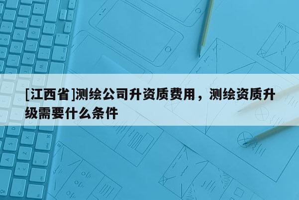 [江西省]测绘公司升资质费用，测绘资质升级需要什么条件