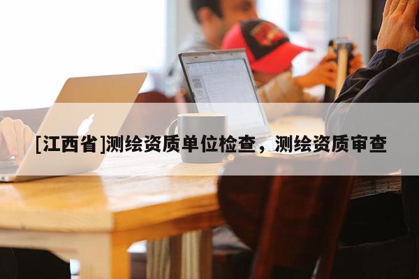 [江西省]测绘资质单位检查，测绘资质审查