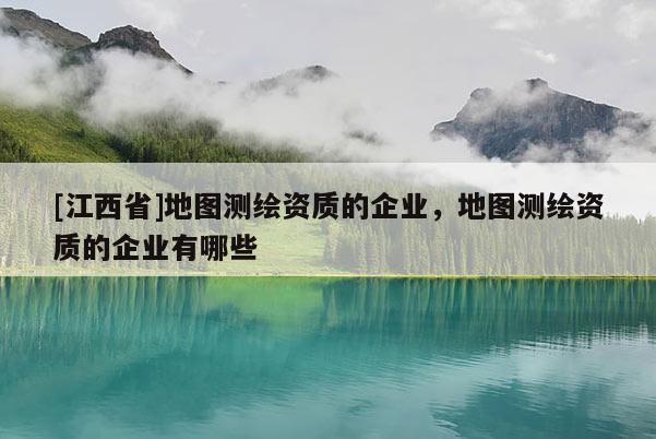 [江西省]地图测绘资质的企业，地图测绘资质的企业有哪些