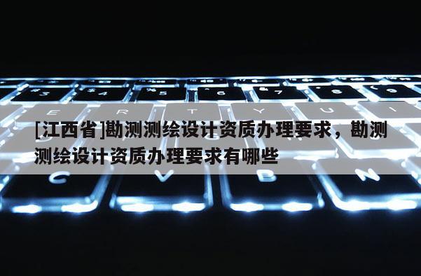 [江西省]勘测测绘设计资质办理要求，勘测测绘设计资质办理要求有哪些
