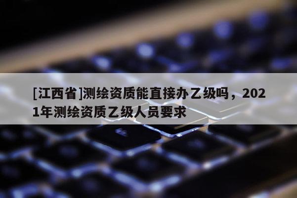 [江西省]测绘资质能直接办乙级吗，2021年测绘资质乙级人员要求