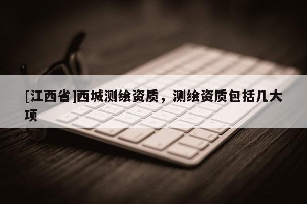 [江西省]西城测绘资质，测绘资质包括几大项