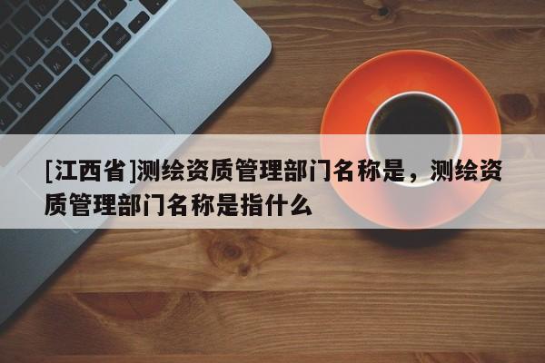 [江西省]测绘资质管理部门名称是，测绘资质管理部门名称是指什么