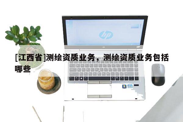 [江西省]测绘资质业务，测绘资质业务包括哪些