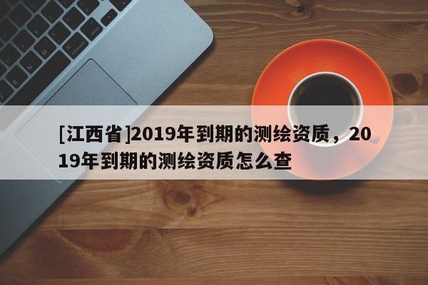 [江西省]2019年到期的测绘资质，2019年到期的测绘资质怎么查