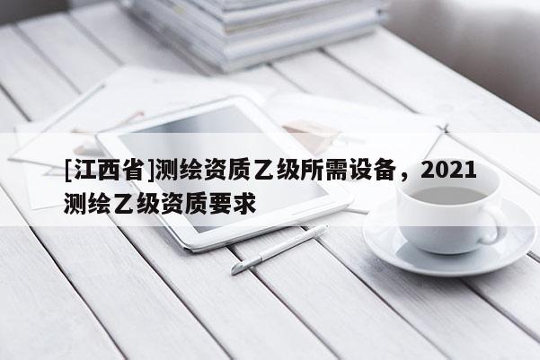 [江西省]测绘资质乙级所需设备，2021测绘乙级资质要求
