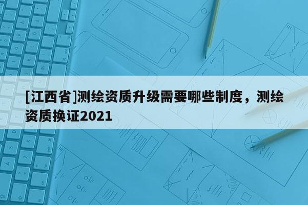 [江西省]测绘资质升级需要哪些制度，测绘资质换证2021