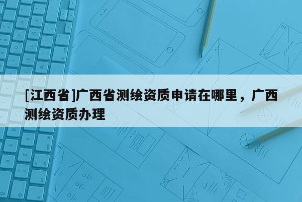[江西省]广西省测绘资质申请在哪里，广西测绘资质办理