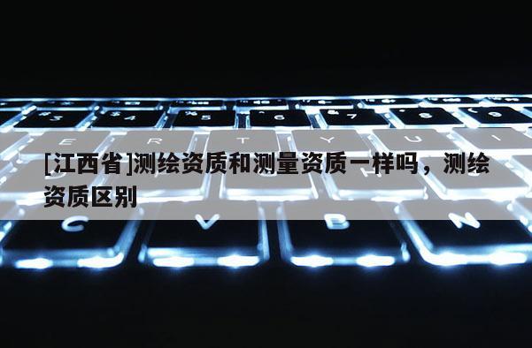 [江西省]测绘资质和测量资质一样吗，测绘资质区别