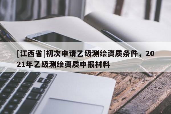 [江西省]初次申请乙级测绘资质条件，2021年乙级测绘资质申报材料