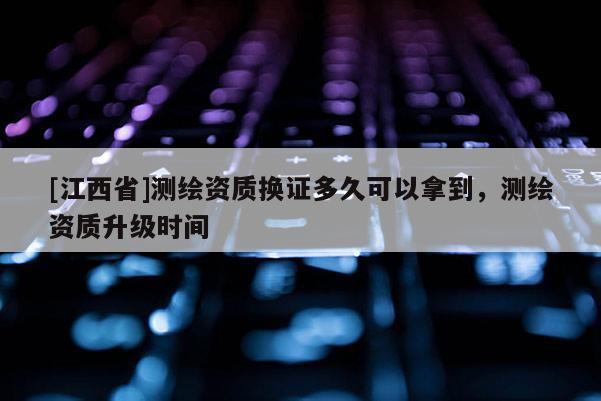[江西省]测绘资质换证多久可以拿到，测绘资质升级时间