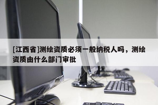 [江西省]测绘资质必须一般纳税人吗，测绘资质由什么部门审批