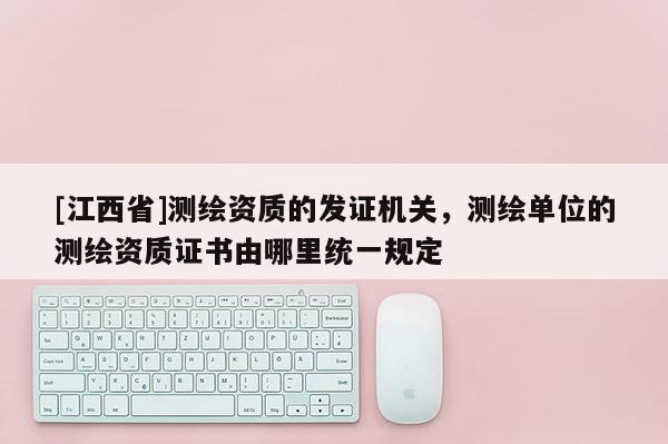 [江西省]测绘资质的发证机关，测绘单位的测绘资质证书由哪里统一规定