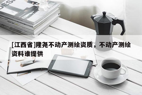 [江西省]隆尧不动产测绘资质，不动产测绘资料谁提供