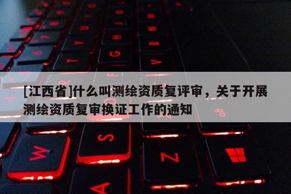 [江西省]什么叫测绘资质复评审，关于开展测绘资质复审换证工作的通知