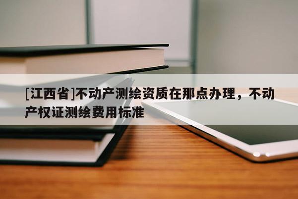 [江西省]不动产测绘资质在那点办理，不动产权证测绘费用标准
