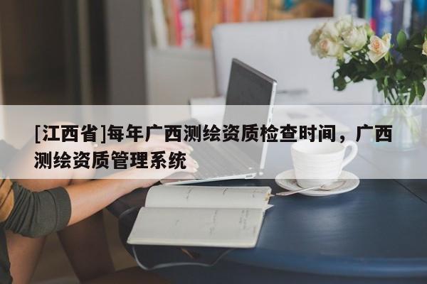 [江西省]每年广西测绘资质检查时间，广西测绘资质管理系统